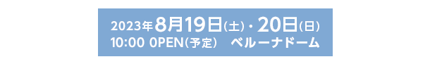 2023年8月19日(土)・20日(日)10:00 0PEN(予定)　ベルーナドーム